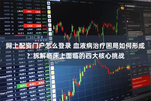 网上配资门户怎么登录 血液病治疗困局如何形成？拆解临床上面临的四大核心挑战
