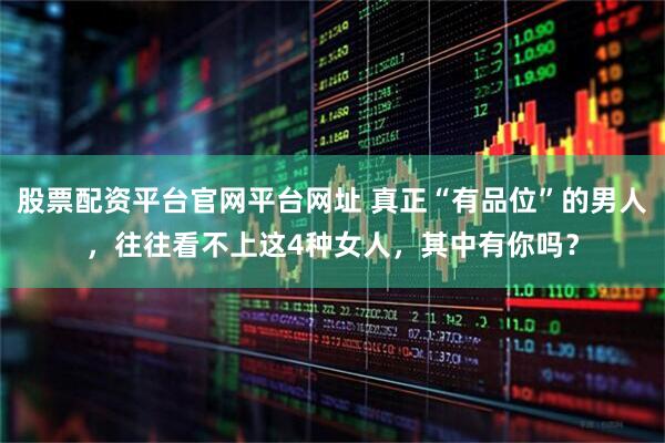 股票配资平台官网平台网址 真正“有品位”的男人，往往看不上这4种女人，其中有你吗？