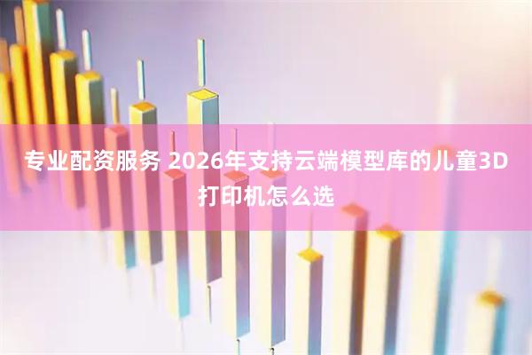专业配资服务 2026年支持云端模型库的儿童3D打印机怎么选