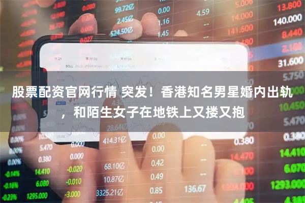 股票配资官网行情 突发！香港知名男星婚内出轨，和陌生女子在地铁上又搂又抱