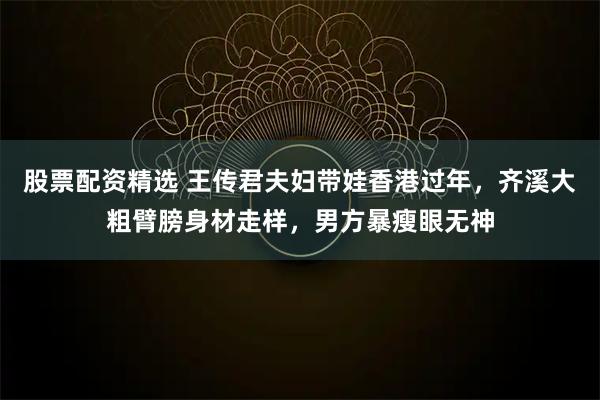 股票配资精选 王传君夫妇带娃香港过年，齐溪大粗臂膀身材走样，男方暴瘦眼无神