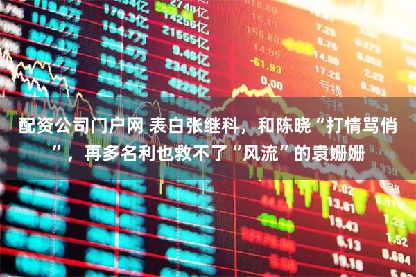 配资公司门户网 表白张继科，和陈晓“打情骂俏”，再多名利也救不了“风流”的袁姗姗