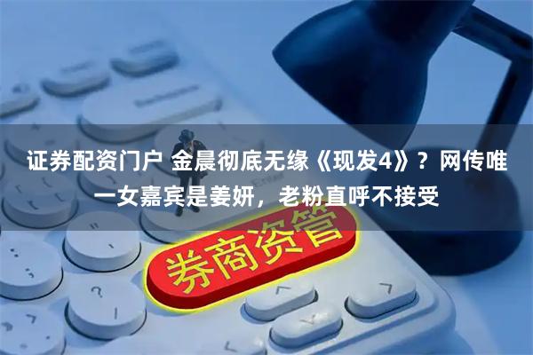 证券配资门户 金晨彻底无缘《现发4》？网传唯一女嘉宾是姜妍，老粉直呼不接受