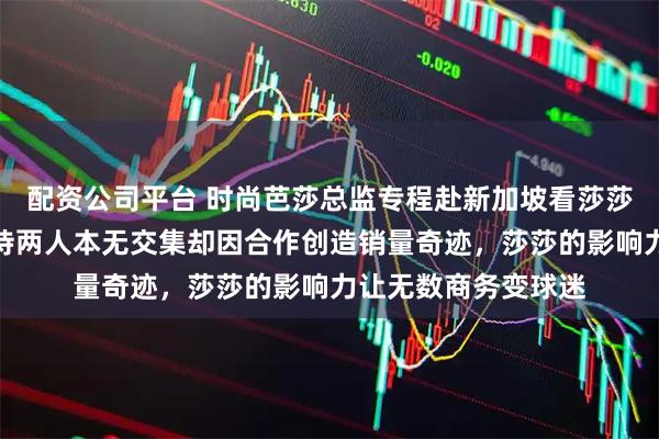 配资公司平台 时尚芭莎总监专程赴新加坡看莎莎打球，周到亲自接待两人本无交集却因合作创造销量奇迹，莎莎的影响力让无数商务变球迷