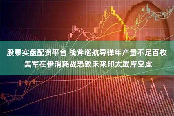 股票实盘配资平台 战斧巡航导弹年产量不足百枚 美军在伊消耗战恐致未来印太武库空虚