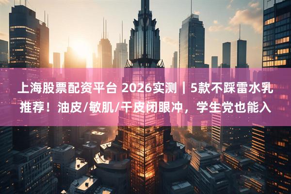 上海股票配资平台 2026实测｜5款不踩雷水乳推荐！油皮/敏肌/干皮闭眼冲，学生党也能入
