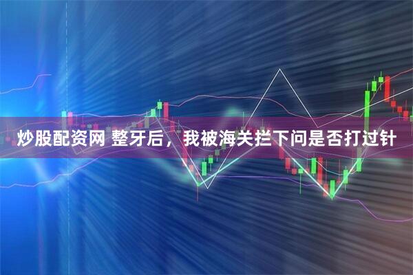 炒股配资网 整牙后，我被海关拦下问是否打过针