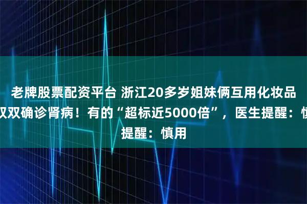 老牌股票配资平台 浙江20多岁姐妹俩互用化妆品，双双确诊肾病！有的“超标近5000倍”，医生提醒：慎用