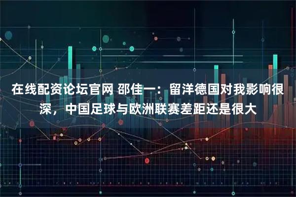 在线配资论坛官网 邵佳一：留洋德国对我影响很深，中国足球与欧洲联赛差距还是很大
