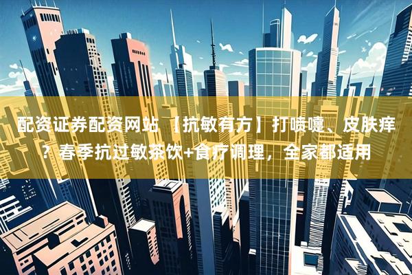 配资证券配资网站 【抗敏有方】打喷嚏、皮肤痒？春季抗过敏茶饮+食疗调理，全家都适用