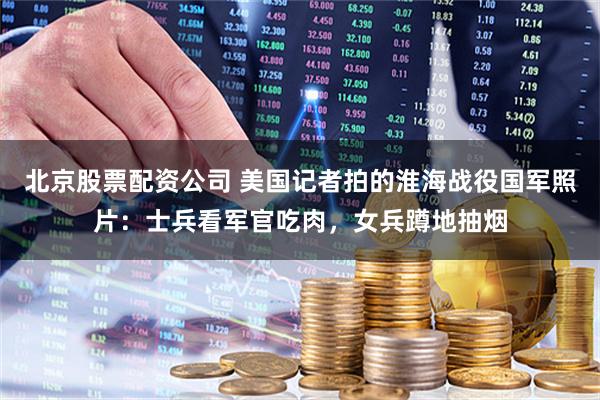 北京股票配资公司 美国记者拍的淮海战役国军照片：士兵看军官吃肉，女兵蹲地抽烟