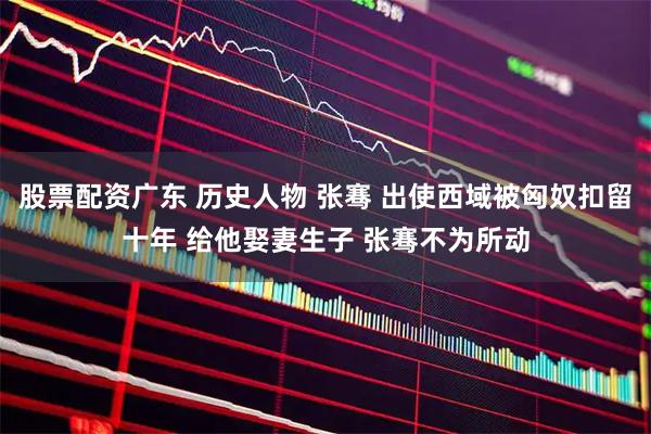 股票配资广东 历史人物 张骞 出使西域被匈奴扣留十年 给他娶妻生子 张骞不为所动