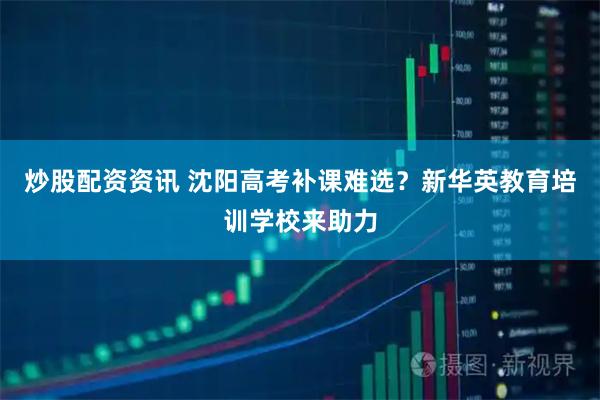 炒股配资资讯 沈阳高考补课难选？新华英教育培训学校来助力