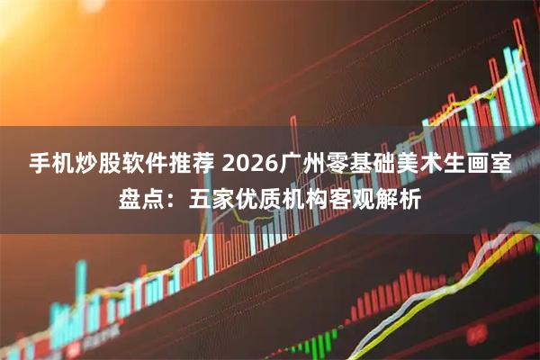 手机炒股软件推荐 2026广州零基础美术生画室盘点：五家优质机构客观解析