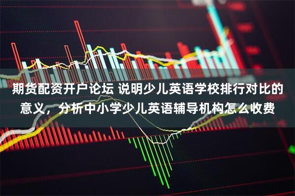 期货配资开户论坛 说明少儿英语学校排行对比的意义，分析中小学少儿英语辅导机构怎么收费