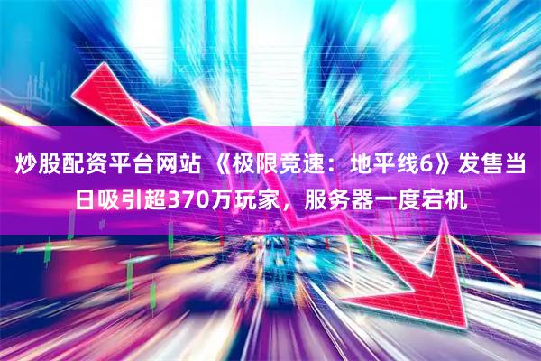 炒股配资平台网站 《极限竞速：地平线6》发售当日吸引超370万玩家，服务器一度宕机