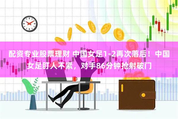 配资专业股票理财 中国女足1-2再次落后！中国女足盯人不紧，对手86分钟抢射破门